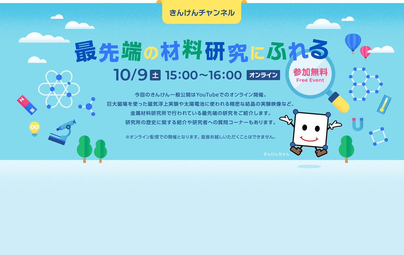 最先端の材料研究にふれる 10/9（土） 15:00〜16:00 オンライン 参加無料 今回のきんけん一般公開はYouTubeでのオンライン開催。 巨大地場を使った磁気浮上実験や太陽電池に使われる精密な結晶の実験映像など、 金属材料研究所で行われている最先端の研究をご紹介します。 研究所の歴史に関する紹介や研究者への質問コーナーもあります。 ※オンライン配信での開催となります。直接お越しいただくことはできません。