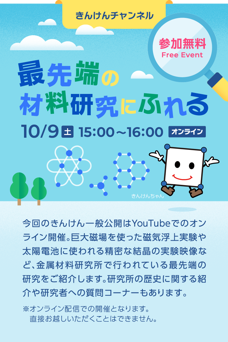 最先端の材料研究にふれる 10/9（土） 15:00〜16:00 オンライン 参加無料 今回のきんけん一般公開はYouTubeでのオンライン開催。 巨大地場を使った磁気浮上実験や太陽電池に使われる精密な結晶の実験映像など、 金属材料研究所で行われている最先端の研究をご紹介します。 研究所の歴史に関する紹介や研究者への質問コーナーもあります。 ※オンライン配信での開催となります。直接お越しいただくことはできません。